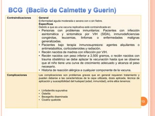 Contraindicaciones General
Enfermedad aguda moderada o severa con o sin fiebre.
Específicas
Debido a que es una vacuna replicativa está contraindicada en:
• Personas con problemas inmunitarios: Pacientes con infección
asintomática y sintomática por VIH (SIDA), inmunodeficiencias
congénitas, leucemias, linfomas o enfermedades malignas
generalizadas.
• Pacientes bajo terapia inmunosupresora: agentes alquilantes o
antimetabolitos, corticosteroides y radiación.
• Recién nacidos de madres con infección por VIH.
• Recién nacidos con peso inferior a 2,500 gramos, o recién nacidos con
trauma obstétrico se debe aplazar la vacunación hasta que se observe
que el niño tiene una curva de crecimiento adecuado y alcanza el peso
necesario.
• Historia de reacción alérgica a cualquier componente de la vacuna.
Complicaciones Las complicaciones son problemas graves que en general requieren tratamiento y
pueden deberse a las características de la cepa utilizada, dosis aplicada, técnica de
aplicación y susceptibilidad del huésped (edad, inmunidad), entre ellos tenemos:
• Linfadenitis supurativa
• Osteítis
• Becegeítis diseminada
• Cicatriz queloide
13
 