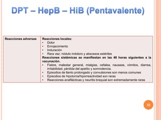 Reacciones adversas Reacciones locales:
• Dolor
• Enrojecimiento
• Induración
• Rara vez: nódulo indoloro y abscesos estériles
Reacciones sistémicas se manifiestan en las 48 horas siguientes a la
vacunación.
• Fiebre, malestar general, mialgias, cefalea, nauseas, vómitos, diarrea,
irritabilidad, pérdida del apetito y somnolencia.
• Episodios de llanto prolongado y convulsiones son menos comunes
• Episodios de hipotonía/hiporreactividad son raras
• Reacciones anafilácticas y neuritis braquial son extremadamente raras
33
 