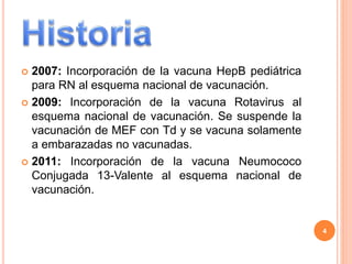  2007: Incorporación de la vacuna HepB pediátrica
para RN al esquema nacional de vacunación.
 2009: Incorporación de la vacuna Rotavirus al
esquema nacional de vacunación. Se suspende la
vacunación de MEF con Td y se vacuna solamente
a embarazadas no vacunadas.
 2011: Incorporación de la vacuna Neumococo
Conjugada 13-Valente al esquema nacional de
vacunación.
4
 