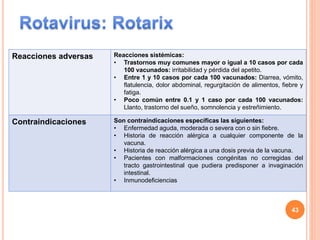 Reacciones adversas Reacciones sistémicas:
• Trastornos muy comunes mayor o igual a 10 casos por cada
100 vacunados: irritabilidad y pérdida del apetito.
• Entre 1 y 10 casos por cada 100 vacunados: Diarrea, vómito,
flatulencia, dolor abdominal, regurgitación de alimentos, fiebre y
fatiga.
• Poco común entre 0.1 y 1 caso por cada 100 vacunados:
Llanto, trastorno del sueño, somnolencia y estreñimiento.
Contraindicaciones Son contraindicaciones específicas las siguientes:
• Enfermedad aguda, moderada o severa con o sin fiebre.
• Historia de reacción alérgica a cualquier componente de la
vacuna.
• Historia de reacción alérgica a una dosis previa de la vacuna.
• Pacientes con malformaciones congénitas no corregidas del
tracto gastrointestinal que pudiera predisponer a invaginación
intestinal.
• Inmunodeficiencias
43
 