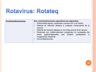 Contraindicaciones Son contraindicaciones específicas las siguientes:
• Enfermedad aguda, moderada o severa con o sin fiebre.
• Historia de reacción alérgica a cualquier componente de la
vacuna.
• Historia de reacción alérgica a una dosis previa de la vacuna.
• Pacientes con malformaciones congénitas no corregidas del
tracto gastrointestinales que pudiera predisponer a
invaginación intestinal.
• Inmunodeficiencias
44
 