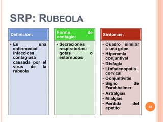 SRP: RUBEOLA
Definición:
• Es una
enfermedad
infecciosa
contagiosa
causada por el
virus de la
rubeola
Forma de
contagio:
• Secreciones
respiratorias:
gotas o
estornudos
Síntomas:
• Cuadro similar
a una gripe
• Hiperemia
conjuntival
• Disfagia
• Linfadenopatía
cervical
• Conjuntivitis
• Signo de
Forchheimer
• Artralgias
• Mialgias
• Perdida del
apetito 48
 