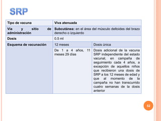 Tipo de vacuna Viva atenuada
Vía y sitio de
administración
Subcutánea: en el área del músculo deltoides del brazo
derecho o izquierdo
Dosis 0.5 ml
Esquema de vacunación 12 meses Dosis única
De 1 a 4 años, 11
meses 29 días
Dosis adicional de la vacuna
SRP independiente del estado
vacunal, en campaña de
seguimiento cada 4 años, a
excepción de aquellos niños
que recibieron una dosis de
SRP a los 12 meses de edad y
que al momento de la
campaña no han transcurrido
cuatro semanas de la dosis
anterior
52
 