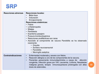 Reacciones adversas Reacciones locales:
• Dolor leve
• Induración
• Enrojecimiento
Reacciones sistémicas:
• Fiebre
• Linfadenopatía
• Mialgia
• Parestesia
• Exantema pasajero
• Purpura trombocitopénica
• Reacciones anafilácticas son raras
• Asociado al componente de vacuna Parotiditis se ha observado
raramente:
• Orquitis
• Sordera neurosensorial
• Parotiditis
• Meningitis aséptica
Contraindicaciones • Enfermedad moderada y severa con fiebre.
• Reacción alérgica a uno de los componentes de la vacuna.
• Pacientes gravemente inmunodeprimidos a causa de: afección
congénita, infección grave por VIH, Leucemia, Linfoma, Neoplasias
malignas graves, terapia inmunosupresora prolongada con altas
dosis de esteroides.
53
 