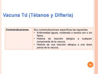 Contraindicaciones Son contraindicaciones específicas las siguientes:
• Enfermedad aguda, moderada o severa con o sin
fiebre.
• Historia de reacción alérgica a cualquier
componente de la vacuna.
• Historia de una reacción alérgica a una dosis
previa de la vacuna.
59
 