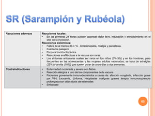 Reacciones adversas Reacciones locales:
• En las primeras 24 horas pueden aparecer dolor leve, induración y enrojecimiento en el
sitio de la inyección.
Reacciones sistémicas:
• Fiebre de al menos 39.4 °C , linfadenopatía, mialgia y parestesia.
• Exantema pasajero
• Purpura trombocitopénica
• Reacciones anafilácticas a la vacuna son raras.
• Los síntomas articulares suelen ser raros en los niños (0%-3%) y en los hombres, pero
frecuentes en las adolescentes y las mujeres adultas vacunadas; se trata de artralgias
(25%) y artritis (10%) que suelen durar de unos días a dos semanas.
Contraindicaciones • Enfermedad moderada y severa con fiebre
• Reacción alérgica a uno de los componentes de la vacuna
• Pacientes gravemente inmunodeprimidos a causa de: afección congénita, infección grave
por VIH, Leucemia, Linfoma, Neoplasias malignas graves terapia inmunosupresora
prolongada con altas dosis de esteroides
• Embarazo
65
 