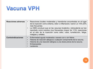 Reacciones adversas • Reacciones locales moderadas y transitorias encontradas en el lugar
de la inyección como eritema, dolor o inflamación, fueron un 10%-20%
más frecuentes
• La OMS concluyó que en las vacunas bivalente y tetravalente se han
reportado como eventos muy frecuentes (mayor de 1/10): reacciones
en el sitio de la inyección como dolor, rubor, tumefacción, fatiga,
mialgias y cefalea.
Contraindicaciones • Enfermedad aguda moderada o severa con o sin fiebre.
• Historia de reacción alérgica a cualquier componente de la vacuna.
• Historia de una reacción alérgica a una dosis previa de la vacuna.
• Embarazadas
• Lactancia
70
 