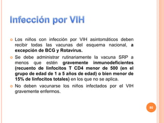  Los niños con infección por VIH asintomáticos deben
recibir todas las vacunas del esquema nacional, a
excepción de BCG y Rotavirus.
 Se debe administrar rutinariamente la vacuna SRP a
menos que estén gravemente inmunodeficientes
(recuento de linfocitos T CD4 menor de 500 (en el
grupo de edad de 1 a 5 años de edad) o bien menor de
15% de linfocitos totales) en los que no se aplica.
 No deben vacunarse los niños infectados por el VIH
gravemente enfermos.
80
 