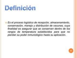  Es el proceso logístico de recepción, almacenamiento,
conservación, manejo y distribución de vacunas, cuya
finalidad es asegurar que se conserven dentro de los
rangos de temperatura establecidos para que no
pierdan su poder inmunológico hasta su aplicación.
83
 