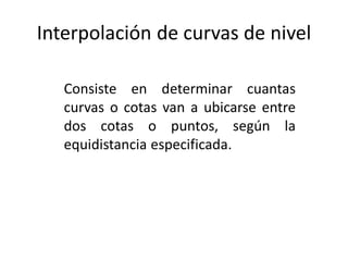 Interpolación de curvas de nivel
Consiste en determinar cuantas
curvas o cotas van a ubicarse entre
dos cotas o puntos, según la
equidistancia especificada.
 