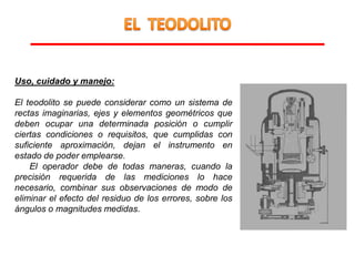 Uso, cuidado y manejo:
El teodolito se puede considerar como un sistema de
rectas imaginarias, ejes y elementos geométricos que
deben ocupar una determinada posición o cumplir
ciertas condiciones o requisitos, que cumplidas con
suficiente aproximación, dejan el instrumento en
estado de poder emplearse.
El operador debe de todas maneras, cuando la
precisión requerida de las mediciones lo hace
necesario, combinar sus observaciones de modo de
eliminar el efecto del residuo de los errores, sobre los
ángulos o magnitudes medidas.
 