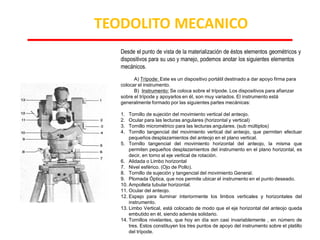 Desde el punto de vista de la materialización de éstos elementos geométricos y
dispositivos para su uso y manejo, podemos anotar los siguientes elementos
mecánicos.
A) Trípode: Este es un dispositivo portátil destinado a dar apoyo firma para
colocar el instrumento.
B) Instrumento: Se coloca sobre el trípode. Los dispositivos para afianzar
sobre el trípode y apoyarlos en él, son muy variados. El instrumento está
generalmente formado por las siguientes partes mecánicas:
1. Tornillo de sujeción del movimiento vertical del anteojo.
2. Ocular para las lecturas angulares (horizontal y vertical)
3. Tornillo micrométrico para las lecturas angulares. (sub múltiplos)
4. Tornillo tangencial del movimiento vertical del anteojo, que permiten efectuar
pequeños desplazamientos del anteojo en el plano vertical.
5. Tornillo tangencial del movimiento horizontal del anteojo, la misma que
permiten pequeños desplazamientos del instrumento en el plano horizontal, es
decir, en torno al eje vertical de rotación.
6. Alidada o Limbo horizontal
7. Nivel esférico. (Ojo de Pollo).
8. Tornillo de sujeción y tangencial del movimiento General.
9. Plomada Óptica, que nos permite ubicar el instrumento en el punto deseado.
10. Ampolleta tubular horizontal.
11. Ocular del anteojo.
12. Espejo para iluminar interiormente los limbos verticales y horizontales del
instrumento.
13. Limbo Vertical, está colocado de modo que el eje horizontal del anteojo queda
embutido en él, siendo además solidario.
14. Tornillos nivelantes, que hoy en día son casi invariablemente , en número de
tres. Estos constituyen los tres puntos de apoyo del instrumento sobre el platillo
del trípode.
TEODOLITO MECANICO
 