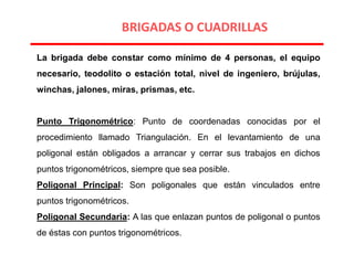 La brigada debe constar como mínimo de 4 personas, el equipo
necesario, teodolito o estación total, nivel de ingeniero, brújulas,
winchas, jalones, miras, prismas, etc.
Punto Trigonométrico: Punto de coordenadas conocidas por el
procedimiento llamado Triangulación. En el levantamiento de una
poligonal están obligados a arrancar y cerrar sus trabajos en dichos
puntos trigonométricos, siempre que sea posible.
Poligonal Principal: Son poligonales que están vinculados entre
puntos trigonométricos.
Poligonal Secundaria: A las que enlazan puntos de poligonal o puntos
de éstas con puntos trigonométricos.
BRIGADAS O CUADRILLAS
 