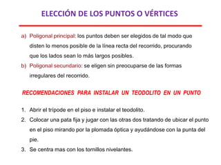 ELECCIÓN DE LOS PUNTOS O VÉRTICES
RECOMENDACIONES PARA INSTALAR UN TEODOLITO EN UN PUNTO
1. Abrir el trípode en el piso e instalar el teodolito.
2. Colocar una pata fija y jugar con las otras dos tratando de ubicar el punto
en el piso mirando por la plomada óptica y ayudándose con la punta del
pie.
3. Se centra mas con los tornillos nivelantes.
 