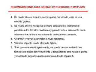 4. Se nivela el nivel esférico con las patas del trípode, esto es una
medida gruesa.
5. Se nivela el nivel horizontal primero colocando el instrumento
paralelo a dos tornillos nivelantes y girando estos solamente hacia
adentro o hacia fuera hasta tener la burbuja bien centrada.
6. Girar 90º y volver a controlar el nivel horizontal.
7. Verificar el punto con la plomada óptica.
8. Si el punto se movió ligeramente, se puede centrar soltando los
tornillos de ajuste del instrumento y desplazando este hasta el punto
y realizando luego los pasos anteriores desde el paso 5.
RECOMENDACIONES PARA INSTALAR UN TEODOLITO EN UN PUNTO
 