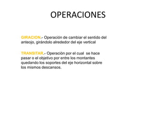 OPERACIONES
GIRACION.- Operación de cambiar el sentido del
anteojo, girándolo alrededor del eje vertical
TRANSITAR.- Operación por el cual se hace
pasar o el objetivo por entre los montantes
quedando los soportes del eje horizontal sobre
los mismos descansos.
 
