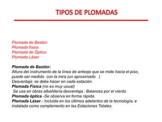 Plomada de Bastón
Plomada físico
Plomada de Óptico
Plomada Láser
Plomada de Bastón:
Altura del instrumento de la línea de anteojo que se mide hacia el piso,
puede ser medido con la mira (un aproximado )
Desventaja: se debe hacer en cada estación.
Plomada Física (no es muy usual)
Se usa en obras albañilería desventaja : Balances por el viento
Plomada óptica.-Se observa en forma rápida.
Plomada Láser.- Incluida en los últimos adelantos de la tecnología, e
instalada como complemento en las Estaciones Totales.
 
