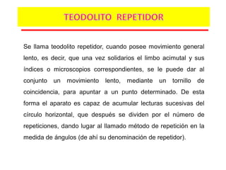 Se llama teodolito repetidor, cuando posee movimiento general
lento, es decir, que una vez solidarios el limbo acimutal y sus
índices o microscopios correspondientes, se le puede dar al
conjunto un movimiento lento, mediante un tornillo de
coincidencia, para apuntar a un punto determinado. De esta
forma el aparato es capaz de acumular lecturas sucesivas del
círculo horizontal, que después se dividen por el número de
repeticiones, dando lugar al llamado método de repetición en la
medida de ángulos (de ahí su denominación de repetidor).
 