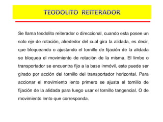 Se llama teodolito reiterador o direccional, cuando esta posee un
solo eje de rotación, alrededor del cual gira la alidada, es decir,
que bloqueando o ajustando el tornillo de fijación de la alidada
se bloquea el movimiento de rotación de la misma. El limbo o
transportador se encuentra fijo a la base inmóvil, este puede ser
girado por acción del tornillo del transportador horizontal. Para
accionar el movimiento lento primero se ajusta el tornillo de
fijación de la alidada para luego usar el tornillo tangencial. O de
movimiento lento que corresponda.
 
