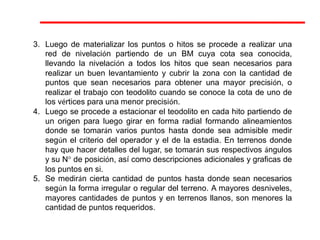 3. Luego de materializar los puntos o hitos se procede a realizar una
red de nivelación partiendo de un BM cuya cota sea conocida,
llevando la nivelación a todos los hitos que sean necesarios para
realizar un buen levantamiento y cubrir la zona con la cantidad de
puntos que sean necesarios para obtener una mayor precisión, o
realizar el trabajo con teodolito cuando se conoce la cota de uno de
los vértices para una menor precisión.
4. Luego se procede a estacionar el teodolito en cada hito partiendo de
un origen para luego girar en forma radial formando alineamientos
donde se tomarán varios puntos hasta donde sea admisible medir
según el criterio del operador y el de la estadia. En terrenos donde
hay que hacer detalles del lugar, se tomarán sus respectivos ángulos
y su N° de posición, así como descripciones adicionales y graficas de
los puntos en si.
5. Se medirán cierta cantidad de puntos hasta donde sean necesarios
según la forma irregular o regular del terreno. A mayores desniveles,
mayores cantidades de puntos y en terrenos llanos, son menores la
cantidad de puntos requeridos.
 
