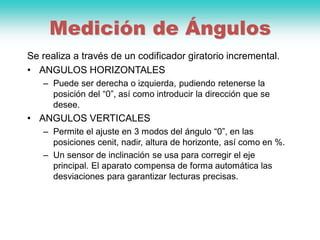 Medición de Ángulos
Se realiza a través de un codificador giratorio incremental.
• ANGULOS HORIZONTALES
– Puede ser derecha o izquierda, pudiendo retenerse la
posición del “0”, así como introducir la dirección que se
desee.
• ANGULOS VERTICALES
– Permite el ajuste en 3 modos del ángulo “0”, en las
posiciones cenit, nadir, altura de horizonte, así como en %.
– Un sensor de inclinación se usa para corregir el eje
principal. El aparato compensa de forma automática las
desviaciones para garantizar lecturas precisas.
 