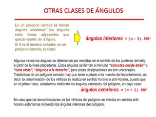 OTRAS CLASES DE ÁNGULOS
Algunas veces los ángulos se determinan por medidas en el sentido de los punteros del reloj,
a partir de la línea precedente. Estos ángulos se llaman a menudo “azimutes desde atrás” o
“cero atrás”; “ángulos a la derecha”, pero éstas designaciones no son universales.
Tratándose de un polígono cerrado, hay que tener cuidado si la marcha del levantamiento, es
decir, la denominación de los vértices se realiza en sentido horario o anti-horario, puesto que
en el primer caso, estaríamos midiendo los ángulos exteriores del polígono, en cuyo caso:
ángulos exteriores = ( n + 2 ) . 180°
En caso que las denominaciones de los vértices del polígono se efectúa en sentido anti-
horario estaríamos midiendo los ángulos interiores del polígono.
En un polígono cerrado se llaman
ángulos interiores” los ángulos
entre líneas adyacentes que
quedan dentro de la figura.
Si n es el número de lados, en un
polígono cerrado, se tiene:
ángulos interiores = ( n - 2 ) . 180°
 