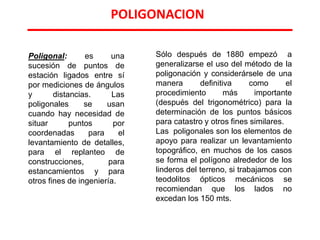 POLIGONACION
Poligonal: es una
sucesión de puntos de
estación ligados entre sí
por mediciones de ángulos
y distancias. Las
poligonales se usan
cuando hay necesidad de
situar puntos por
coordenadas para el
levantamiento de detalles,
para el replanteo de
construcciones, para
estancamientos y para
otros fines de ingeniería.
Sólo después de 1880 empezó a
generalizarse el uso del método de la
poligonación y considerársele de una
manera definitiva como el
procedimiento más importante
(después del trigonométrico) para la
determinación de los puntos básicos
para catastro y otros fines similares.
Las poligonales son los elementos de
apoyo para realizar un levantamiento
topográfico, en muchos de los casos
se forma el polígono alrededor de los
linderos del terreno, si trabajamos con
teodolitos ópticos mecánicos se
recomiendan que los lados no
excedan los 150 mts.
 