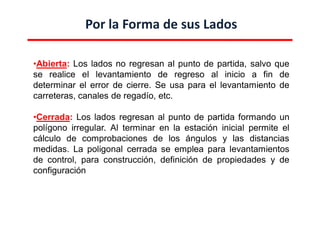 Por la Forma de sus Lados
•Abierta: Los lados no regresan al punto de partida, salvo que
se realice el levantamiento de regreso al inicio a fin de
determinar el error de cierre. Se usa para el levantamiento de
carreteras, canales de regadío, etc.
•Cerrada: Los lados regresan al punto de partida formando un
polígono irregular. Al terminar en la estación inicial permite el
cálculo de comprobaciones de los ángulos y las distancias
medidas. La poligonal cerrada se emplea para levantamientos
de control, para construcción, definición de propiedades y de
configuración
 