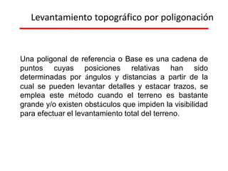 Levantamiento topográfico por poligonación
Una poligonal de referencia o Base es una cadena de
puntos cuyas posiciones relativas han sido
determinadas por ángulos y distancias a partir de la
cual se pueden levantar detalles y estacar trazos, se
emplea este método cuando el terreno es bastante
grande y/o existen obstáculos que impiden la visibilidad
para efectuar el levantamiento total del terreno.
 