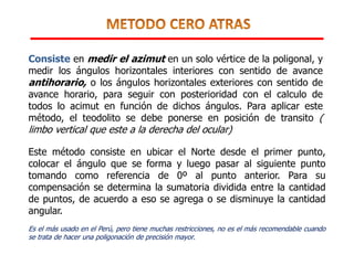 Consiste en medir el azimut en un solo vértice de la poligonal, y
medir los ángulos horizontales interiores con sentido de avance
antihorario, o los ángulos horizontales exteriores con sentido de
avance horario, para seguir con posterioridad con el calculo de
todos lo acimut en función de dichos ángulos. Para aplicar este
método, el teodolito se debe ponerse en posición de transito (
limbo vertical que este a la derecha del ocular)
Este método consiste en ubicar el Norte desde el primer punto,
colocar el ángulo que se forma y luego pasar al siguiente punto
tomando como referencia de 0º al punto anterior. Para su
compensación se determina la sumatoria dividida entre la cantidad
de puntos, de acuerdo a eso se agrega o se disminuye la cantidad
angular.
Es el más usado en el Perú, pero tiene muchas restricciones, no es el más recomendable cuando
se trata de hacer una poligonación de precisión mayor.
 