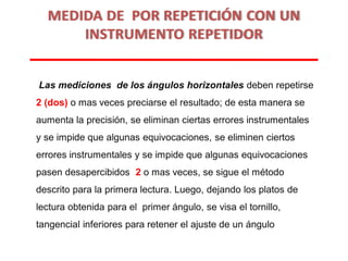 Las mediciones de los ángulos horizontales deben repetirse
2 (dos) o mas veces preciarse el resultado; de esta manera se
aumenta la precisión, se eliminan ciertas errores instrumentales
y se impide que algunas equivocaciones, se eliminen ciertos
errores instrumentales y se impide que algunas equivocaciones
pasen desapercibidos 2 o mas veces, se sigue el método
descrito para la primera lectura. Luego, dejando los platos de
lectura obtenida para el primer ángulo, se visa el tornillo,
tangencial inferiores para retener el ajuste de un ángulo
MEDIDA DE POR REPETICIÓN CON UN
INSTRUMENTO REPETIDOR
 