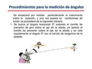 Procedimientos para la medición de ángulos
Se empezará por instalar perfectamente el instrumento
sobre la estación, y una vez puesto en condiciones de
medir, se procederá de la siguiente manera:
1. Se busca el ángulo horizontal 0º soltando el tornillo de
precisión de giro sobre el eje de la aliada; se aprieta el
tornillo de precisión sobre el eje da la aliada y se cala
exactamente el ángulo 0º con el tornillo de tangencia de la
alidada.
 