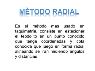 Es el método mas usado en
taquimetría, consiste en estacionar
el teodolito en un punto conocido
que tenga coordenadas y cota
conocida que luego en forma radial
alineando se irán midiendo ángulos
y distancias
 