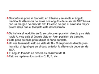 Después se pone el teodolito en tránsito y se anota el ángulo
medido; la diferencia de estos dos ángulos debe ser de 180º hasta
con un margen de error de 03’. En caso de que el error sea mayor
quiere decir que el teodolito esta descalibrado.
Se instala el teodolito en B, se coloca en posición directa y se vista
hacia A, y se cala el ángulo visto en A en posición de transito.
Este paso se hace para ubicar el norte paralelo.
Un vez terminado esto se vista de B – C en posición directa y en
transito, al igual que en el caso anterior la diferencia debe ser de
180º.
El ángulo tomado en directa es el azimut de B.
Esto se repite en los puntos C, D, E, etc.
 
