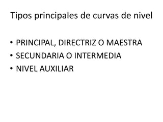 Tipos principales de curvas de nivel
• PRINCIPAL, DIRECTRIZ O MAESTRA
• SECUNDARIA O INTERMEDIA
• NIVEL AUXILIAR
 