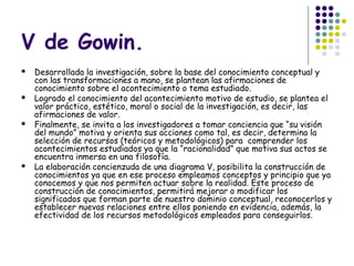 V de Gowin.
   Desarrollada la investigación, sobre la base del conocimiento conceptual y
    con las transformaciones a mano, se plantean las afirmaciones de
    conocimiento sobre el acontecimiento o tema estudiado.
   Logrado el conocimiento del acontecimiento motivo de estudio, se plantea el
    valor práctico, estético, moral o social de la investigación, es decir, las
    afirmaciones de valor.
   Finalmente, se invita a los investigadores a tomar conciencia que “su visión
    del mundo” motiva y orienta sus acciones como tal, es decir, determina la
    selección de recursos (teóricos y metodológicos) para comprender los
    acontecimientos estudiados ya que la “racionalidad” que motiva sus actos se
    encuentra inmersa en una filosofía.
   La elaboración concienzuda de una diagrama V, posibilita la construcción de
    conocimientos ya que en ese proceso empleamos conceptos y principio que ya
    conocemos y que nos permiten actuar sobre la realidad. Este proceso de
    construcción de conocimientos, permitirá mejorar o modificar los
    significados que forman parte de nuestro dominio conceptual, reconocerlos y
    establecer nuevas relaciones entre ellos poniendo en evidencia, además, la
    efectividad de los recursos metodológicos empleados para conseguirlos.
 