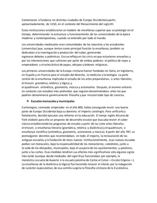 Comenzaron a fundarse en distintas ciudades de Europa Occidentala partir,
aproximadamente, de 1150, en el contexto del Renacimiento del siglo XII.
Estas instituciones establecieron un modelo de enseñanza superior que se prolongó en el
tiempo, determinando la estructura y funcionamiento de las universidades de la época
moderna y contemporánea, cuando se extendió por todo el mundo.
Las universidades medievales eran comunidades de los maestros y los estudiantes
(universitas) que, aunque tenían como principal función la enseñanza, también se
dedicaban a la investigación y producción del saber, generando
vigorosos debates y polémicas. Eso se refleja en las crisis en que estuvieron envueltas y
por las intervenciones que sufrieron por parte de ambos poderes: el político de reyes y
emperadores y el eclesiástico de papas, obispos y órdenes religiosas.
Las primeras universidades de la Europa cristiana fueron fundadas en Italia, en Inglaterra,
en España y en Francia para el estudio del derecho, la medicina y la teología. La parte
central de la enseñanza implicaba el estudio de las artes preparatorias, o artes liberales;
el trivium: gramática, retórica y lógica; y
el quadrivium: aritmética, geometría, música y astronomía. Después, el alumno entraría
en contacto con estudios más profundos que seguían denominándose artes los que
podrían denominarse genéricamente filosofía y que incluían todo tipo de ciencias.
 Escuelas monacales y municipales
Carlomagno, coronado emperador en el año 800, había conseguido reunir una buena
parte de Europa Occidental bajo su dominio: el Imperio carolingio. Para unificarlo y
fortalecerlo, decidió ejecutar una reforma en la educación. El monje inglés Alcuino de
York elaboró para ello un proyecto de desarrollo escolar que buscaba revivir el saber
clásico estableciendo los programas de estudio a partir de las siete artes liberales:
el trivium, o enseñanza literaria (gramática, retórica y dialéctica) y el quadrivium, o
enseñanza científica (aritmética, geometría, astronomía y música). A partir del año 787, se
promulgaron decretos que recomendaban, en todo el imperio, la restauración de las
antiguas escuelas y la fundación de otras nuevas. Institucionalmente, esas nuevas escuelas
podían ser monacales, bajo la responsabilidad de los monasterios; catedrales, junto a
la sede de los obispados; municipales, bajo el auspicio de los ayuntamientos; y palatinas,
junto a las cortes. Esas medidas tendrían sus efectos más significativos sólo algunos siglos
más tarde (aunque desde mediados del siglo IX ya funcionaban por ejemplo, la
monástica escuela de Auxerre o la escuela palatina de Carlos el Calvo —Escoto Erígena—).
La enseñanza de la dialéctica (o lógica) fue haciendo renacer el interés por la indagación
de carácter especulativo; de esa semilla surgiría la filosofía cristiana de la Escolástica.
 