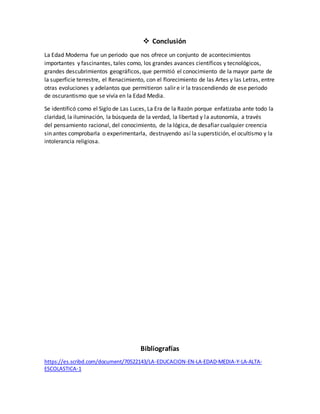  Conclusión
La Edad Moderna fue un periodo que nos ofrece un conjunto de acontecimientos
importantes y fascinantes, tales como, los grandes avances científicos y tecnológicos,
grandes descubrimientos geográficos, que permitió el conocimiento de la mayor parte de
la superficie terrestre, el Renacimiento, con el florecimiento de las Artes y las Letras, entre
otras evoluciones y adelantos que permitieron salir e ir la trascendiendo de ese periodo
de oscurantismo que se vivía en la Edad Media.
Se identificó como el Siglo de Las Luces, La Era de la Razón porque enfatizaba ante todo la
claridad, la iluminación, la búsqueda de la verdad, la libertad y la autonomía, a través
del pensamiento racional, del conocimiento, de la lógica, de desafiar cualquier creencia
sin antes comprobarla o experimentarla, destruyendo así la superstición, el ocultismo y la
intolerancia religiosa.
Bibliografías
https://es.scribd.com/document/70522143/LA-EDUCACION-EN-LA-EDAD-MEDIA-Y-LA-ALTA-
ESCOLASTICA-1
 