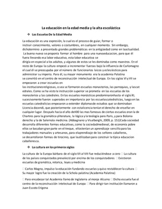 La educación en la edad media y la alta escolástica
 Las Escuelas De la Edad Media
La educación es una expresión, la cual es el proceso de guiar, formar o
instruir conocimiento, valores o costumbres, en cualquier momento. Sin embargo,
dichotermino a presentado grandes problemáticas en la antigüedad como en laactualidad.
La buena nueva se proponía formar al hombre para una nuevaeducacion, para que él
fuera llevando esa labor educativa, esta labor educativa se
dirigía en especial a los adultos, y algunos de estos se les dominaba como maestros. En el
resto de Europa la cultura empezó a incrementar fuerzas bajo la influencia de Carlomagno
el cual él se preocupaba por el número de funcionarios laicos y eclesiásticos para
administrar su imperio. Para él, su mayor monumento era la academia Palatina
se convirtió en el centro de reconstrucción intelectual de Europa. En los siglos VI y VII se
empezaron a crear escuelas en
las institucionesreligiosas, o sea se formaron escuelas monasterios, las parroquias, y lascat
edrales. Como se ha visto la instrucción superior se prometía en las escuelas de los
monasterios y las catedrales. En las escuelas monásticas predominaronhasta el siglo XI;
sucesivamente fueron superadas en importancia por las escuelascatedralicias, luego en las
escuelas catedralicias empezaron a extender diplomasde estudios que se dominaban
Licencia docendi, que posteriormente con estalicencia tenían el derecho de enseñar en
cualquier lugar. Después hacia el año deII00 las mas famosas de ciertas escuelas eran la de
Chartres para la gramática yliteratura, la lógica y la teología para Paris, y para Bolonia
derecho y la de Salernola medicina. (Abbagnano y Visalberghi, 2009, p. 151)Cada sociedad
desarrolla diferentes formas educativas, como la sociedadmedieval, de economía pobre
ellos se basaban gran parte en el treque, ellostenían un aprendizaje sencillo para los
trabajadores manuales y artesanos, para elaprendizaje de los señores caballeros,
se desarrollaron formas de tirocinio, que lautilizaban para construir la típica educacion
caballeresca.
 La cultura en los primeros siglos
La cultura de la Europa bárbara de el siglo VII al VIII fue reduciéndose a cero  La cultura
de los países conquistados prevaleció por encima de los conquistadores  Existieron
escuelas de gramática, retorica, leyes y medicina
 Carlos Magno, impulso la educación fundando escuelas y quiso restablecer la cultura 
Su mayor logro fue la creación de la Schola palatina (Academia Palatina)
 Para encabezar tal Academia llamo de Inglaterra al monje Alcuino  Dicha escuela fue el
centro de la reconstrucción intelectual de Europa  Para dirigir tan institución llamaron a
Juan Escoto Erigena
 