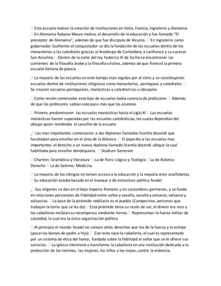  Esta escuela motivo la creación de instituciones en Italia, Francia, Inglaterra y Alemania
 En Alemania Rabano Mauro motivo el desarrollo de la educación y fue llamado “El
preceptor de Alemania”, además de que fue discípulo de Alcuino.  En Inglaterra como
gobernador Guillermo el conquistador se dio la fundación de las escuelas dentro de los
monasterios y las catedrales gracias al Arzobispo de Cantorbery a Lanfranco y su sucesor
San Anselmo  Dentro de la corte del rey Federico III de Sicilia se encontraron las
corrientes de la filosofía árabe y la filosofía cristina, además de que floreció la primera
escuela Italiana de poesía.
 La mayoría de las escuelas en este tiempo eran regidas por el clero y se constituyeron
escuelas dentro de instituciones religiosas como monasterios, parroquias y catedrales. 
Se crearon escuelas parroquiales, monásticas y catedralicias u obispales
 Como recién comenzaba este tipo de escuelas había carencia de profesores  Además
de que los profesores sabían solo poco más que los alumnos
 Primero predominaron las escuelas monásticas hasta el siglo XI  Las escuelas
monásticas fueron superadas por las escuelas catedralicias, las cuales dependían del
obispo quien nombraba al canciller de la escuela
 Las mas importantes comenzaron a dar diplomas llamados licentia docendi que
facultaban para enseñar en el área de la diócesis.  El papa dio a las escuelas mas
importantes el derecho a un nuevo diploma llamado licentia docendi ubique la cual
habilitaba para enseñar dondequiera.  Studium Generale
 Chartres: Gramática y literatura  La de Paris: Lógica y Teología  La de Bolonia:
Derecho  La de Salerno: Medicina
 La mayoría de los clérigos no tenían acceso a la educación y la mayoría eran analfabetas.
 Su educación estaba basada en el trueque y de estructura política feudal
 Sus orígenes se dan en el bajo Imperio Romano y en costumbres germanas, y se funda
en relaciones personales de Fidelidad entre señor y vasallo, vasallo y valvasor, valvasor y
valvasino.  La base de la pirámide nobiliaria es el pueblo (Campesinos, personas que
trabajan la tierra que se les da)  Esta pirámide tenia su razón de ser, el dinero era raro y
los caballeros recibían su recompensa mediante tierras  Representan la fuerza militar de
sociedad, la cual era la única organización política
 Al principio el mundo feudal no conoce otros derechos que los de la fuerza y la estirpe
(pasar los bienes de padre a hijo).  Con esto nace la caballería, el cual es representado
por un sistema de ética del honor, fundada sobre la fidelidad al señor que se le ofrece sus
servicios.  La iglesia interviene y transforma la caballería en una institución dedicada a la
protección de los inermes, las mujeres, los niños y los viejos, contra la violencia.
 