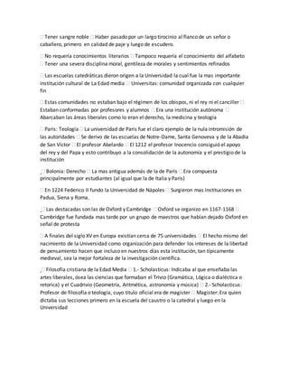  Tener sangre noble  Haber pasado por un largo tirocinio al flanco de un señor o
caballero, primero en calidad de paje y luego de escudero.
 No requería conocimientos literarios  Tampoco requería el conocimiento del alfabeto
 Tener una severa disciplina moral, gentileza de morales y sentimientos refinados
 Las escuelas catedráticas dieron origen a la Universidad la cual fue la mas importante
institución cultural de La Edad media  Universitas: comunidad organizada con cualquier
fin
 Estas comunidades no estaban bajo el régimen de los obispos, ni el rey ni el canciller 
Estaban conformadas por profesores y alumnos  Era una institución autónoma 
Abarcaban las áreas liberales como lo eran el derecho, la medicina y teología
 Paris: Teología  La universidad de Paris fue el claro ejemplo de la nula intromisión de
las autoridades  Se derivo de las escuelas de Notre-Dame, Santa Genoveva y de la Abadia
de San Víctor  El profesor Abelardo  El 1212 el profesor Inocencio consiguió el apoyo
del rey y del Papa y esto contribuyo a la consolidación de la autonomía y el prestigio de la
institución
 Bolonia: Derecho  La mas antigua además de la de Paris  Era compuesta
principalmente por estudiantes (al igual que la de Italia y Paris)
 En 1224 Federico II fundo la Universidad de Nápoles  Surgieron mas instituciones en
Padua, Siena y Roma.
 Las destacadas son las de Oxford y Cambridge  Oxford se organizo en 1167-1168 
Cambridge fue fundada mas tarde por un grupo de maestros que habían dejado Oxford en
señal de protesta
 A finales del siglo XV en Europa existían cerca de 75 universidades  El hecho mismo del
nacimiento de la Universidad como organización para defender los intereses de la libertad
de pensamiento hacen que incluso en nuestros días esta institución, tan típicamente
medieval, sea la mejor fortaleza de la investigación científica.
 Filosofía cristiana de la Edad Media  1.- Scholasticus: Indicaba al que enseñaba las
artes liberales, ósea las ciencias que formaban el Trivio (Gramática, Lógica o dialéctica o
retorica) y el Cuadrivio (Geometría, Aritmética, astronomía y música)  2.- Scholasticus:
Profesor de filosofía o teología, cuyo titulo oficial era de magister  Magister: Era quien
dictaba sus lecciones primero en la escuela del caustro o la catedral y luego en la
Universidad
 