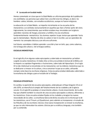  La escuela en la edad media
Hemos comentado en clase que en la Edad Media un altísimo porcentaje de la población
era analfabeta. Las personas que sabían leer y escribir eran los clérigos, es decir, los
hombres sabios, letrados, con estudios escolásticos, aunque no fuesen religiosos.
La educación en la Edad Media se impartía inicialmente en las escuelas de los
monasterios y se centraba exclusivamente en aquellos que iban a formar parte del clero.
Lógicamente, los conocimientos que recibían estaban muy vinculados con la Iglesia:
aprendían nociones de liturgia, oraciones y la Biblia. Era una enseñanza
fundamentalmente memorística: los alumnos repetían lo que tenían que aprender hasta
que lo memorizaban. Muchos de ellos no sabían ni leer ni escribir, aun así aprendían de
memoria los conceptos básicos y con ello era suficiente.
Los futuros sacerdotes sí debían aprender a escribir y leer en latín, que, como sabemos,
era la lengua de cultura y de la liturgia católica.
ESCUELAS MONÁSTICAS
En el siglo IX y X en algunas sedes episcopales y sobre todo en monasterios ya habían
surgido escuelas monásticas. En todas ellas se leía y escuchaba la lectura de la Biblia y en
la mayoría se copiaban fragmentos o ilustraciones, sobre todo del Apocalipsis. En el siglo
XI la vida intelectual se encontraba en los monasterios con las órdenes monásticas que no
se dedicaron a innovar en la cultura, sino a conservar lo que ya se sabía, utilizando
siempre como base las escrituras religiosas. Estas escuelas estaban dedicadas sobre todo a
la enseñanza de clérigos y para el estudio de la Teología.
ESCUELAS EPISCOPALES
En cambio, la aparición de escuelas episcopales, ordenada por el Papa Gregorio VII en el
año 1079, se intensificó al compás del fortalecimiento de las ciudades y de la Iglesia
secular. En el siglo XII se produjo el renacimiento urbano. A este renacimiento de la urbe
hay que añadirle también la creación de unas escuelas episcopales o urbanas, diferentes a
las monásticas. Estas escuelas estaban fijadas en las ciudades y recogían las nuevas
necesidades de las urbes. La enseñanza básica de dichas escuelas era la misma que la de
las monásticas, con el Trivum y el Quadrivium, pero además se incorporaron el estudio de
los filósofos y de los escritores clásicos. Esta nueva incorporación se renovó la enseñanza,
ya que no solo interesaban los autores clásicos por su estética y lenguaje, sino también
por su contenido.
 