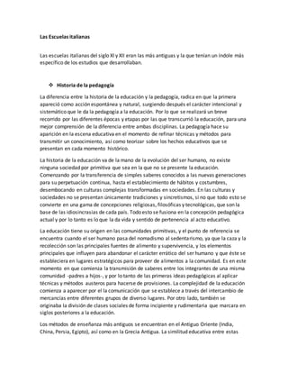 Las Escuelas italianas
Las escuelas italianas del siglo XI y XII eran las más antiguas y la que tenían un índole más
específico de los estudios que desarrollaban.
 Historia de la pedagogía
La diferencia entre la historia de la educación y la pedagogía, radica en que la primera
apareció como acción espontánea y natural, surgiendo después el carácter intencional y
sistemático que le da la pedagogía a la educación. Por lo que se realizará un breve
recorrido por las diferentes épocas y etapas por las que transcurrió la educación, para una
mejor comprensión de la diferencia entre ambas disciplinas. La pedagogía hace su
aparición en la escena educativa en el momento de refinar técnicas y métodos para
transmitir un conocimiento, así como teorizar sobre los hechos educativos que se
presentan en cada momento histórico.
La historia de la educación va de la mano de la evolución del ser humano, no existe
ninguna sociedad por primitiva que sea en la que no se presente la educación.
Comenzando por la transferencia de simples saberes conocidos a las nuevas generaciones
para su perpetuación continua, hasta el establecimiento de hábitos y costumbres,
desembocando en culturas complejas transformadas en sociedades. En las culturas y
sociedades no se presentan únicamente tradiciones y sincretismos, si no que todo esto se
convierte en una gama de concepciones religiosas, filosóficas y tecnológicas, que son la
base de las idiosincrasias de cada país. Todo esto se fusiona en la concepción pedagógica
actual y por lo tanto es lo que la da vida y sentido de pertenencia al acto educativo.
La educación tiene su origen en las comunidades primitivas, y el punto de referencia se
encuentra cuando el ser humano pasa del nomadismo al sedentarismo, ya que la caza y la
recolección son las principales fuentes de alimento y supervivencia, y los elementos
principales que influyen para abandonar el carácter errático del ser humano y que éste se
estableciera en lugares estratégicos para proveer de alimentos a la comunidad. Es en este
momento en que comienza la transmisión de saberes entre los integrantes de una misma
comunidad -padres a hijos-, y por lo tanto de las primeras ideas pedagógicas al aplicar
técnicas y métodos austeros para hacerse de provisiones. La complejidad de la educación
comienza a aparecer por el la comunicación que se establece a través del intercambio de
mercancías entre diferentes grupos de diverso lugares. Por otro lado, también se
originaba la división de clases sociales de forma incipiente y rudimentaria que marcara en
siglos posteriores a la educación.
Los métodos de enseñanza más antiguos se encuentran en el Antiguo Oriente (India,
China, Persia, Egipto), así como en la Grecia Antigua. La similitud educativa entre estas
 