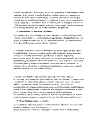 naciones radica en que la enseñanza se basaba en la religión y en el mantenimiento de las
tradiciones de los pueblos. Egipto fue la sede principal de los primeros conocimientos
científicos escritura, ciencias, matemáticas y arquitectura. La educación en la antigua
China se centraba en la filosofía, la poesía y la religión, de acuerdo con las enseñanzas de
Confucio y Lao-tse. El sistema chino de un examen civil, iniciado en ese país hace más de
2.000 años, se ha mantenido hasta el presente siglo, pues, en teoría, permite la selección
de los mejores estudiantes para los puestos importantes del gobierno.
 El feudalismo y la educación caballeresca
Otro elemento de la educación seglar de la Edad Media lo constituye el desarrollo de la
educación caballeresca. Las condiciones sociales y políticas de esta época hacen que surja
un tipo de hombre que se distinga por sus condiciones guerreras. De aquí la importancia
de la educación física, valor, honor, fidelidad y cortesía.
Es un sistema de enseñanza destinado a la nobleza que estuvo vigente desde el siglo IX
hasta el siglo XVI. Era la consecuencia lógica del feudalismo bárbaro y su desaparición
coincide con el triunfo del movimiento partidario de la creación de gobiernos
centralizados y fuertes. El objetivo de la misma era inculcar principios morales y sociales a
los caballeros, y resulto ser un método muy efectivo para poner en práctica los principios
cristianos de forma que pudiesen entenderlos las tribus teutónicas convertidas. La
caballería intento adaptar la creencia cristiana lo que había de aprovechable en aquella
sociedad carente de principios, ignorante y brutal.
Feudalismo es la denominación del sistema político predominante en Europa
Occidental de los siglos centrales de la Edad Media (entre los siglos IX y XV, aunque no hay
acuerdo entre los historiadores sobre su comienzo y su duración, y esta varía según la
región), y en la Europa Oriental durante la Edad Moderna, caracterizado por
la descentralización del poder político; al basarse en la difusión del poder desde la cúspide
(donde en teoría se encontraban el emperador o los reyes) hacia la base donde el poder
local se ejercía de forma efectiva con gran autonomía o independencia por
una aristocracia, llamada nobleza, cuyos títulos derivaban de gobernadores del imperio
carolingio (duques, marqueses, condes) o tenían otro origen (barones, caballeros, etc.).
 Universidades y escuelas comunales
Las universidades medievales europeas fueron instituciones educativas de la cristiandad
latina en la baja Edad media que sustituyeron a
las escuelas palatinas, monásticas y episcopales existentes desde la Alta Edad Media.
 