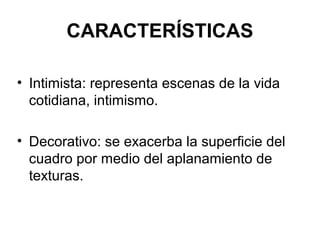 CARACTERÍSTICAS
• Intimista: representa escenas de la vida
cotidiana, intimismo.
• Decorativo: se exacerba la superficie del
cuadro por medio del aplanamiento de
texturas.
 
