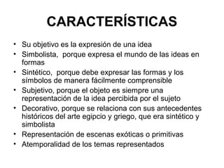 CARACTERÍSTICAS
• Su objetivo es la expresión de una idea
• Simbolista, porque expresa el mundo de las ideas en
formas
• Sintético, porque debe expresar las formas y los
símbolos de manera fácilmente comprensible
• Subjetivo, porque el objeto es siempre una
representación de la idea percibida por el sujeto
• Decorativo, porque se relaciona con sus antecedentes
históricos del arte egipcio y griego, que era sintético y
simbolista
• Representación de escenas exóticas o primitivas
• Atemporalidad de los temas representados
 