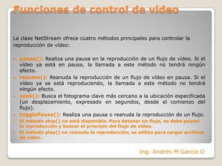 Funciones de control de videoLa clase NetStream ofrece cuatro métodos principales para controlar lareproducción de vídeo:pause(): Realiza una pausa en la reproducción de un flujo de vídeo. Si el vídeo ya está en pausa, la llamada a este método no tendrá ningún efecto.resume(): Reanuda la reproducción de un flujo de vídeo en pausa. Si el vídeo ya se está reproduciendo, la llamada a este método no tendrá ningún efecto.seek(): Busca el fotograma clave más cercano a la ubicación especificada (un desplazamiento, expresado en segundos, desde el comienzo del flujo).togglePause(): Realiza una pausa o reanuda la reproducción de un flujo.El método stop() no está disponible. Para detener un flujo, se debe pausar la reproducción y buscar el principio del flujo de vídeo.El método play() no reanuda la reproducción; se utiliza para cargar archivos de vídeo.Ing. Andrés M García O