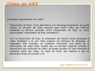 Video en AS3Conceptos relacionados con video:Transmisión de flujo: como alternativa a la descarga progresiva, se puede utilizar un servidor de vídeo especial para emitir vídeo por Internet mediante la técnica conocida como transmisión de flujo (a veces denominada “transmisión de flujo verdadera”).    Con la transmisión de flujo, el ordenador del cliente nunca descarga el vídeo completo a la vez. Para acelerar los tiempos de descarga, el ordenador sólo necesita, en cualquier momento, una parte de la información de vídeo total. Puesto que un servidor especial controla la transmisión del contenido de vídeo, se puede acceder en todo momento a cualquier parte del vídeo, en lugar de tener que esperar a que se descargue antes de acceder a él.Ing. Andrés M García O