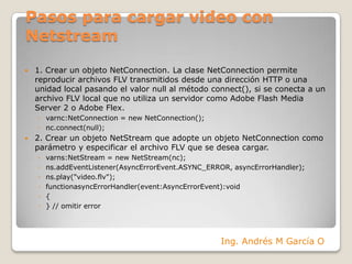 Pasos para cargar video con Netstream1. Crear un objeto NetConnection. La clase NetConnection permite reproducir archivos FLV transmitidos desde una dirección HTTP o una unidad local pasando el valor null al método connect(), si se conecta a un archivo FLV local que no utiliza un servidor como Adobe Flash Media Server 2 o Adobe Flex.varnc:NetConnection = new NetConnection();nc.connect(null);2. Crear un objeto NetStream que adopte un objeto NetConnection como parámetro y especificar el archivo FLV que se desea cargar. varns:NetStream = new NetStream(nc);ns.addEventListener(AsyncErrorEvent.ASYNC_ERROR, asyncErrorHandler);ns.play("video.flv");functionasyncErrorHandler(event:AsyncErrorEvent):void{} // omitir error Ing. Andrés M García O