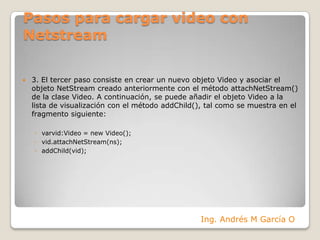 Pasos para cargar video con Netstream3. El tercer paso consiste en crear un nuevo objeto Video y asociar el objeto NetStream creado anteriormente con el método attachNetStream() de la clase Video. A continuación, se puede añadir el objeto Video a la lista de visualización con el método addChild(), tal como se muestra en el fragmento siguiente:varvid:Video = new Video();vid.attachNetStream(ns);addChild(vid);Ing. Andrés M García O